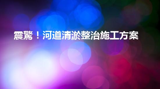 震驚！河道清淤整治施工方案？竟然是這樣？